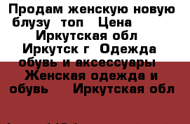 Продам женскую новую блузу, топ › Цена ­ 700 - Иркутская обл., Иркутск г. Одежда, обувь и аксессуары » Женская одежда и обувь   . Иркутская обл.